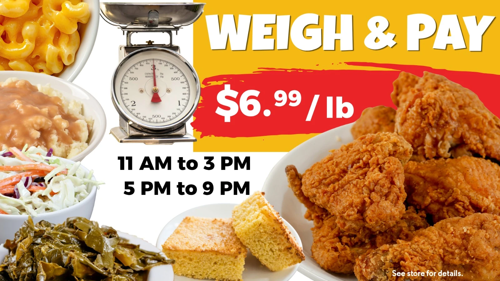 Weigh and Pay: fried chicken and sides at $6.99 per pound, 11 AM to 3 PM and 5 PM to 9 PM. See store for details.
